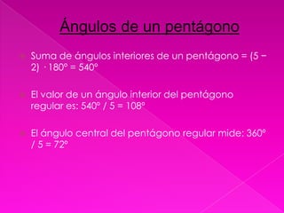 Ángulos de un pentágono
   Suma de ángulos interiores de un pentágono = (5 −
    2) · 180° = 540°

   El valor de un ángulo interior del pentágono
    regular es: 540º / 5 = 108º

   El ángulo central del pentágono regular mide: 360º
    / 5 = 72º
 