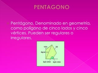    Pentágono. Denominado en geometría,
    como polígono de cinco lados y cinco
    vértices. Pueden ser regulares o
    irregulares.
 