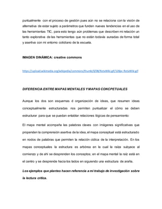 puntualmente con el proceso de gestión pues aún no se relaciona con la visión de
alternativa de estar sujeto a parámetros que funden nuevas tendencias en el uso de
las herramientas TIC, para esto tengo aún problemas que describen mi relación un
tanto explorativa de las herramientas que no están todavía aunadas de forma total
y asertiva con mi entorno cotidiano de la escuela.
IMAGEN DINÁMICA: creative commons
https://upload.wikimedia.org/wikipedia/commons/thumb/0/08/RotaWiki.gif/120px-RotaWiki.gif
DIFERENCIA ENTRE MAPAS MENTALES YMAPAS CONCPETUALES
Aunque los dos son esquemas d organización de ideas, que resumen ideas
conceptualmente estructuradas nos permiten puntualizar el cómo se deben
estructurar para que se puedan entablar relaciones lógicas de pensamiento:
El mapa mental acompaña las palabras claves con imágenes significativas que
propenden la comprensión asertiva de la idea, el mapa conceptual está estructurado
en nodos de palabras que permiten la relación cíclica de la interpretación. En los
mapas conceptuales la estructura es arbórea en la cual la raíza subyace al
comienzo y de ahí se desprenden los conceptos; en el mapa mental la raíz está en
el centro y se desprende hacia los lados en siguiendo una estructura de araña.
Los ejemplos que planteo hacen referencia a mi trabajo de investigación sobre
la lectura crítica.
 