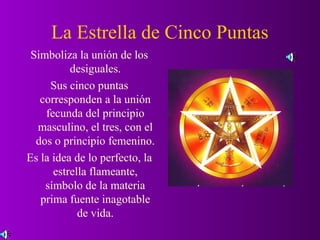 La Estrella de Cinco Puntas
 Simboliza la unión de los
          desiguales.
     Sus cinco puntas
   corresponden a la unión
    fecunda del principio
  masculino, el tres, con el
  dos o principio femenino.
Es la idea de lo perfecto, la
      estrella flameante,
    símbolo de la materia
   prima fuente inagotable
            de vida.
 