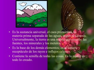 • Es la sustancia universal, el caos primordial, la
  materia prima separada de las aguas, según el Génesis.
  Universalmente, la tierra es una matriz que concibe las
  fuentes, los minerales y los metales.
• Es la base de los demás elementos; es el soporte y
  receptáculo de los rayos e influjos celestes.
• Contiene la semilla de todas las cosas. Es la madre de
  todo lo creado.
 