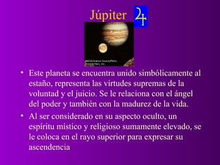 Júpiter



• Este planeta se encuentra unido simbólicamente al
  estaño, representa las virtudes supremas de la
  voluntad y el juicio. Se le relaciona con el ángel
  del poder y también con la madurez de la vida.
• Al ser considerado en su aspecto oculto, un
  espíritu místico y religioso sumamente elevado, se
  le coloca en el rayo superior para expresar su
  ascendencia.
 