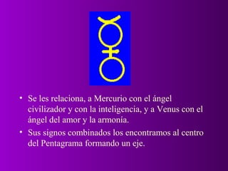 • Se les relaciona, a Mercurio con el ángel
  civilizador y con la inteligencia, y a Venus con el
  ángel del amor y la armonía.
• Sus signos combinados los encontramos al centro
  del Pentagrama formando un eje.
 