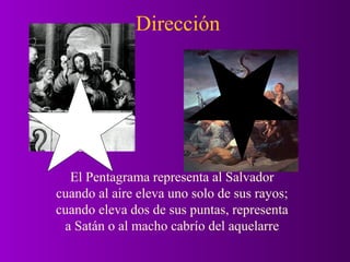 Dirección




  El Pentagrama representa al Salvador
cuando al aire eleva uno solo de sus rayos;
cuando eleva dos de sus puntas, representa
 a Satán o al macho cabrío del aquelarre
 