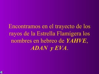 Encontramos en el trayecto de los
rayos de la Estrella Flamígera los
 nombres en hebreo de YAHVE,
         ADAN y EVA.
 