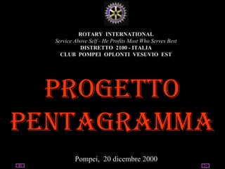 05/03/14 utente@dominio
ClubPompeiOplontiVesuvio
Est
ROTARY
ROTARY INTERNATIONAL
Service Above Self - He Profits Most Who Serves Best
DISTRETTO 2100 - ITALIA
CLUB POMPEI OPLONTI VESUVIO EST
PROGETTO
PENTAGRAMMA
Pompei, 20 dicembre 2000
 
