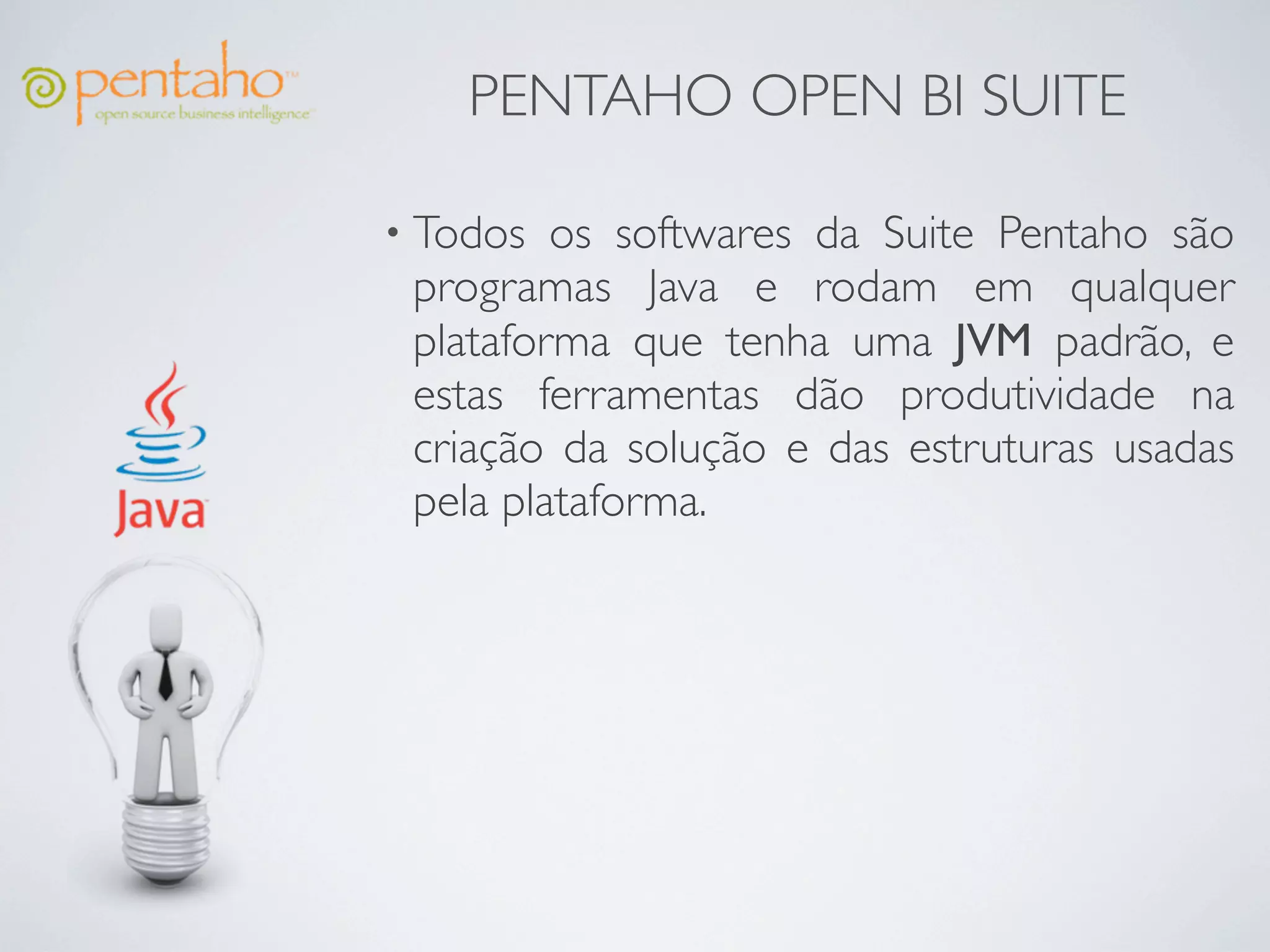 PENTAHO OPEN BI SUITE

• Todos  os softwares da Suite Pentaho são
 programas Java e rodam em qualquer
 plataforma que tenha uma JVM padrão, e
 estas ferramentas dão produtividade na
 criação da solução e das estruturas usadas
 pela plataforma.
 