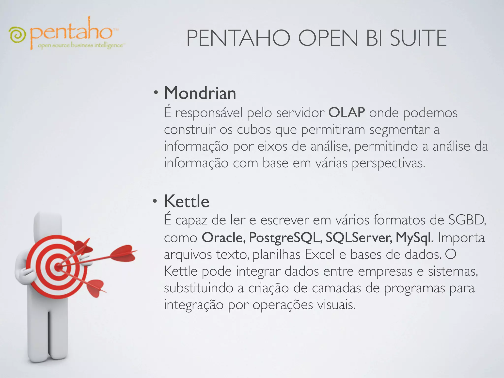 PENTAHO OPEN BI SUITE

• Mondrian
  É responsável pelo servidor OLAP onde podemos
  construir os cubos que permitiram segmentar a
  informação por eixos de análise, permitindo a análise da
  informação com base em várias perspectivas.

•   Kettle
    É capaz de ler e escrever em vários formatos de SGBD,
    como Oracle, PostgreSQL, SQLServer, MySql. Importa
    arquivos texto, planilhas Excel e bases de dados. O
    Kettle pode integrar dados entre empresas e sistemas,
    substituindo a criação de camadas de programas para
    integração por operações visuais.
 