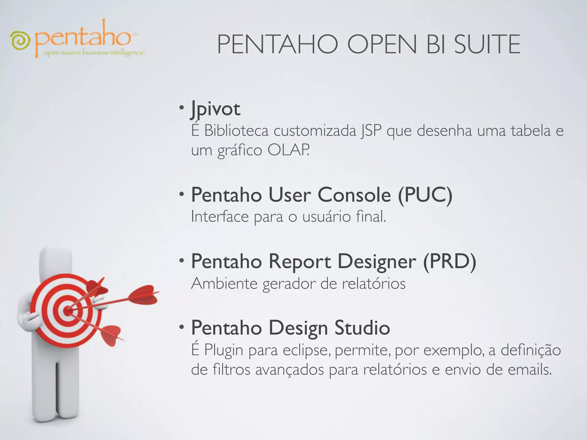 PENTAHO OPEN BI SUITE

• Jpivot
  É Biblioteca customizada JSP que desenha uma tabela e
  um gráﬁco OLAP.

• Pentaho User Console             (PUC)
  Interface para o usuário ﬁnal.

• Pentaho Report Designer            (PRD)
  Ambiente gerador de relatórios

• Pentaho Design Studio
  É Plugin para eclipse, permite, por exemplo, a deﬁnição
  de ﬁltros avançados para relatórios e envio de emails.
 