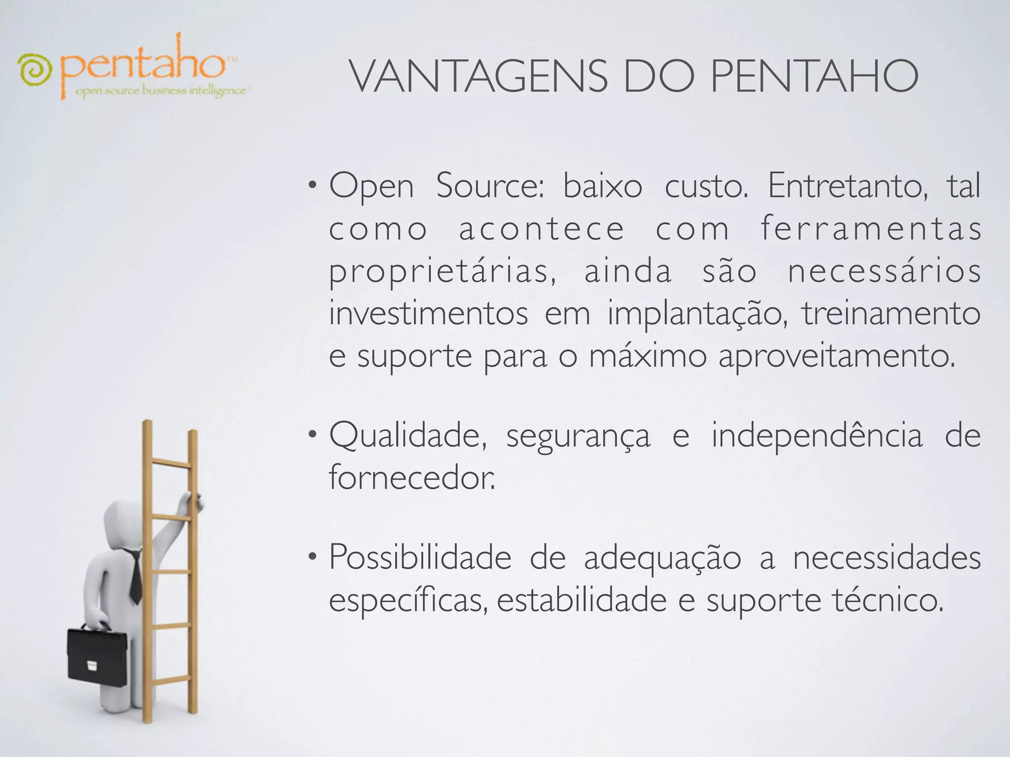 VANTAGENS DO PENTAHO

• Open   Source: baixo custo. Entretanto, tal
 como acontece com fer r amentas
 proprietárias, ainda são necessários
 investimentos em implantação, treinamento
 e suporte para o máximo aproveitamento.

• Qualidade,   segurança e independência de
 fornecedor.

• Possibilidadede adequação a necessidades
 especíﬁcas, estabilidade e suporte técnico.
 