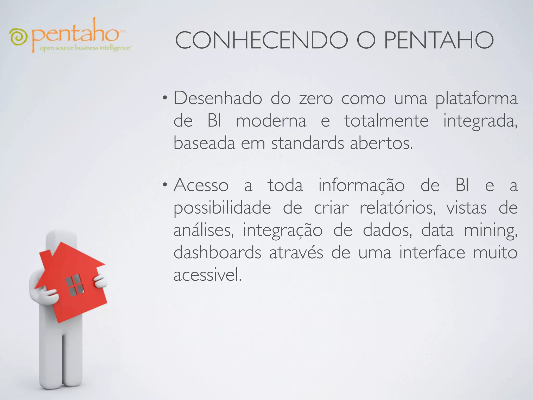 CONHECENDO O PENTAHO

• Desenhado do zero como uma plataforma
 de BI moderna e totalmente integrada,
 baseada em standards abertos.

• Acesso    a toda informação de BI e a
 possibilidade de criar relatórios, vistas de
 análises, integração de dados, data mining,
 dashboards através de uma interface muito
 acessivel.
 