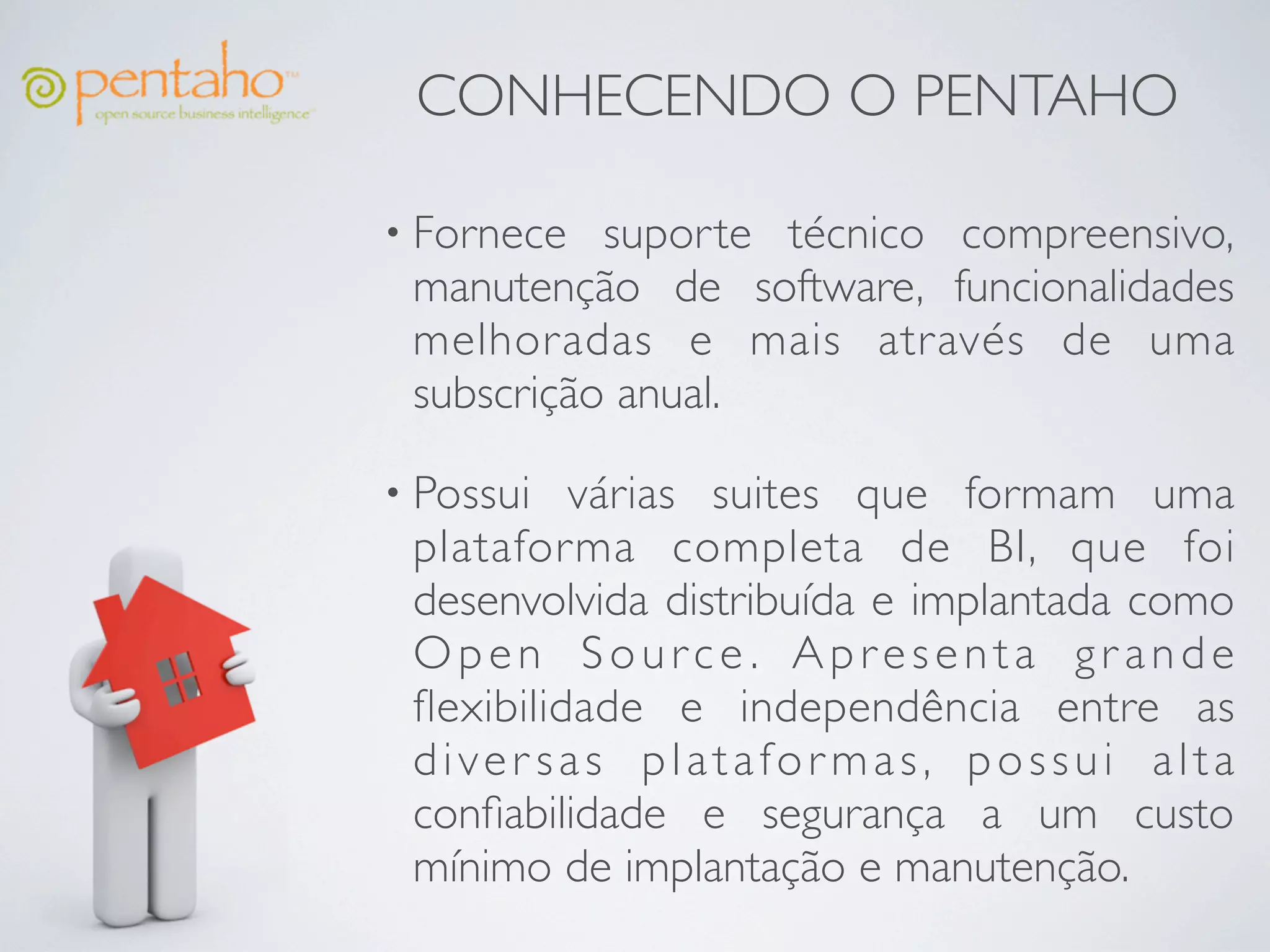 CONHECENDO O PENTAHO

• Fornece  suporte técnico compreensivo,
 manutenção de software, funcionalidades
 melhoradas e mais através de uma
 subscrição anual.

• Possui  várias suites que formam uma
 plataforma completa de BI, que foi
 desenvolvida distribuída e implantada como
 Open Source. Apresenta grande
 ﬂexibilidade e independência entre as
 diver sas platafor mas, possui alta
 conﬁabilidade e segurança a um custo
 mínimo de implantação e manutenção.
 