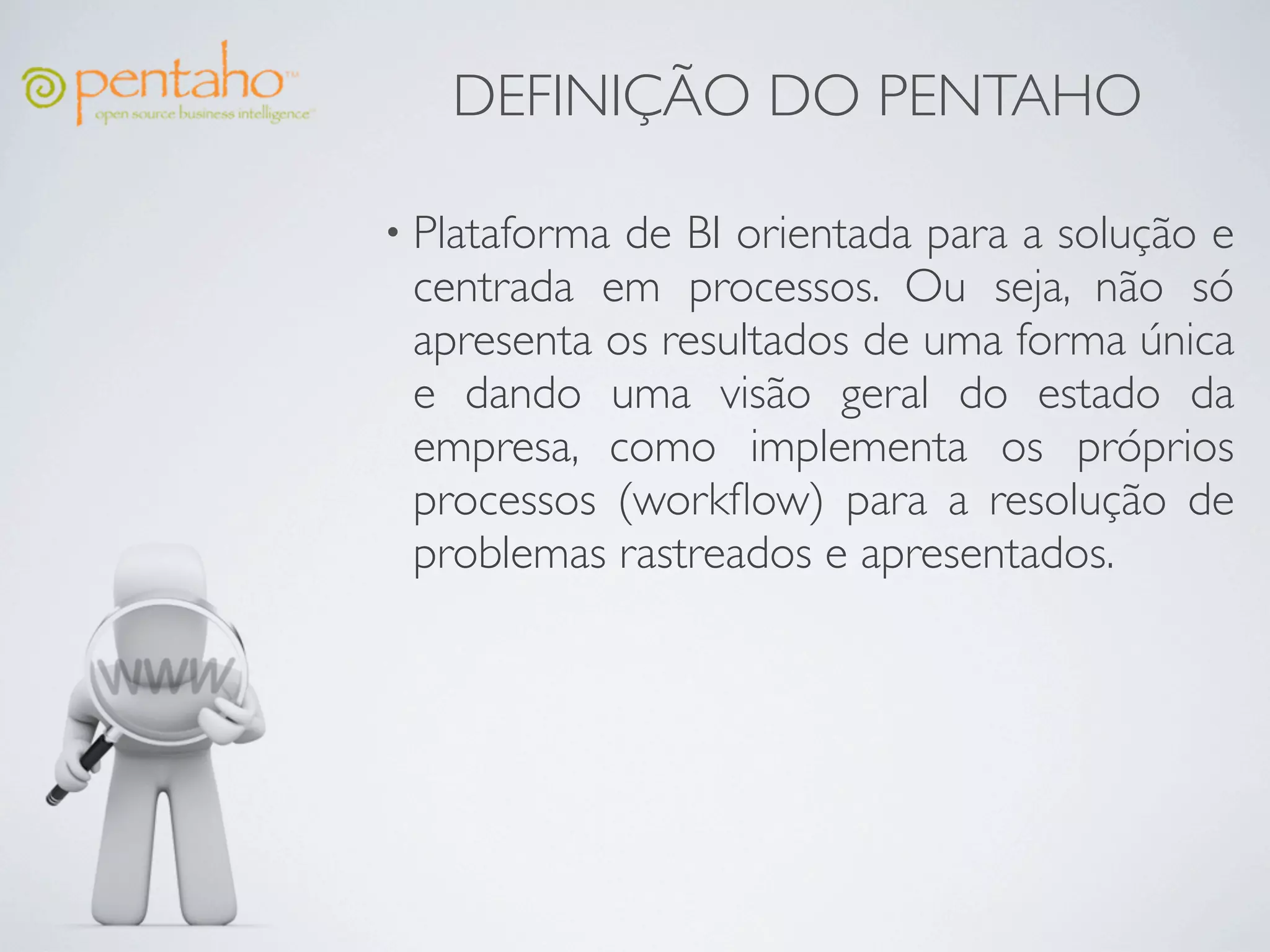 DEFINIÇÃO DO PENTAHO

• Plataformade BI orientada para a solução e
 centrada em processos. Ou seja, não só
 apresenta os resultados de uma forma única
 e dando uma visão geral do estado da
 empresa, como implementa os próprios
 processos (workﬂow) para a resolução de
 problemas rastreados e apresentados.
 