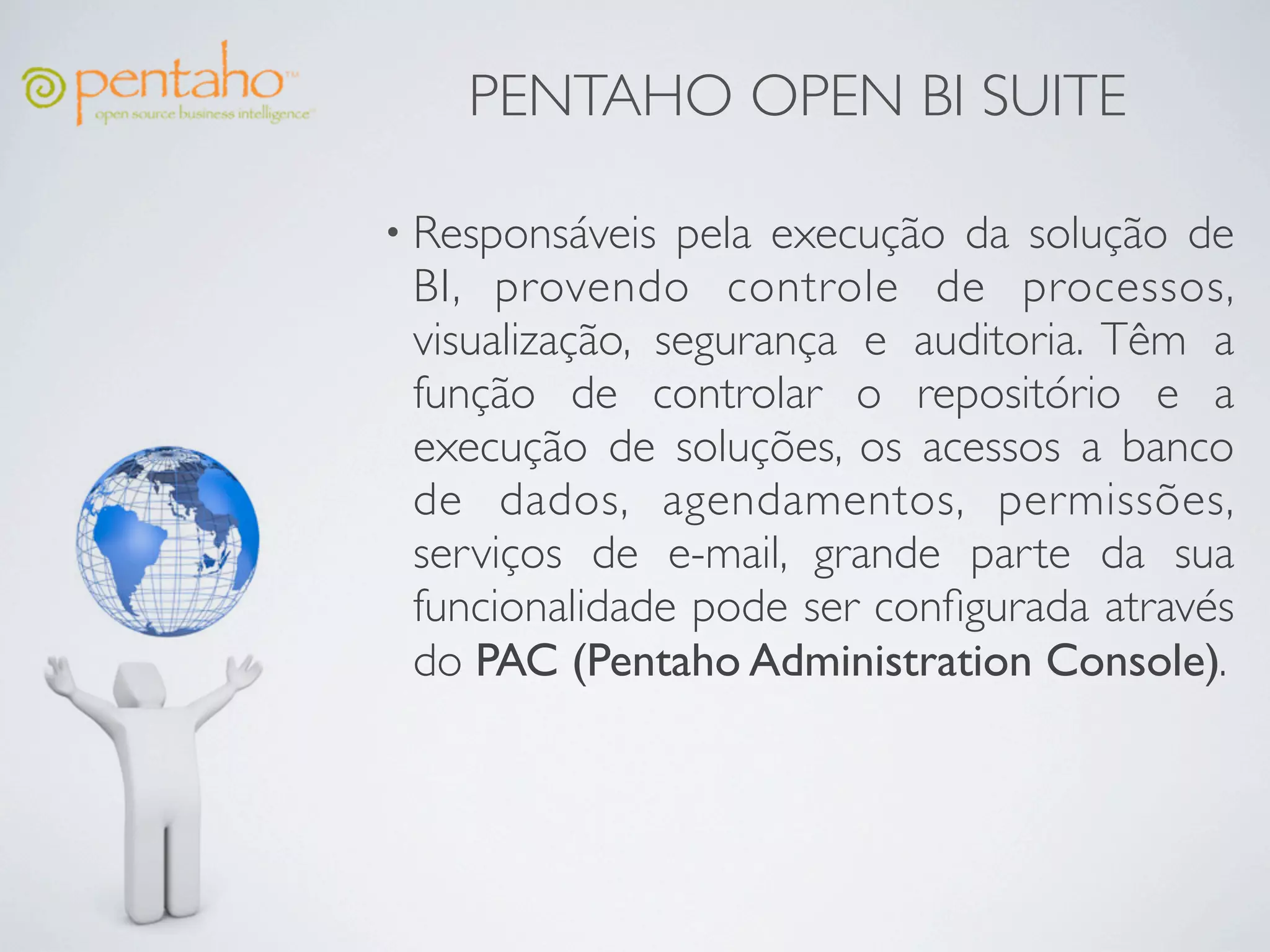 PENTAHO OPEN BI SUITE

• Responsáveis  pela execução da solução de
 BI, provendo controle de processos,
 visualização, segurança e auditoria. Têm a
 função de controlar o repositório e a
 execução de soluções, os acessos a banco
 de dados, agendamentos, permissões,
 serviços de e-mail, grande parte da sua
 funcionalidade pode ser conﬁgurada através
 do PAC (Pentaho Administration Console).
 