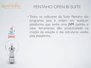 PENTAHO OPEN BI SUITE

• Todos  os softwares da Suite Pentaho são
 programas Java e rodam em qualquer
 plataforma que tenha uma JVM padrão, e
 estas ferramentas dão produtividade na
 criação da solução e das estruturas usadas
 pela plataforma.
 