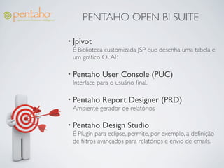 PENTAHO OPEN BI SUITE

• Jpivot
  É Biblioteca customizada JSP que desenha uma tabela e
  um gráﬁco OLAP.

• Pentaho User Console             (PUC)
  Interface para o usuário ﬁnal.

• Pentaho Report Designer            (PRD)
  Ambiente gerador de relatórios

• Pentaho Design Studio
  É Plugin para eclipse, permite, por exemplo, a deﬁnição
  de ﬁltros avançados para relatórios e envio de emails.
 
