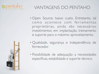 VANTAGENS DO PENTAHO

• Open   Source: baixo custo. Entretanto, tal
 como acontece com fer r amentas
 proprietárias, ainda são necessários
 investimentos em implantação, treinamento
 e suporte para o máximo aproveitamento.

• Qualidade,   segurança e independência de
 fornecedor.

• Possibilidadede adequação a necessidades
 especíﬁcas, estabilidade e suporte técnico.
 