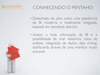 CONHECENDO O PENTAHO

• Desenhado do zero como uma plataforma
 de BI moderna e totalmente integrada,
 baseada em standards abertos.

• Acesso    a toda informação de BI e a
 possibilidade de criar relatórios, vistas de
 análises, integração de dados, data mining,
 dashboards através de uma interface muito
 acessivel.
 