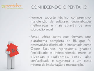 CONHECENDO O PENTAHO

• Fornece  suporte técnico compreensivo,
 manutenção de software, funcionalidades
 melhoradas e mais através de uma
 subscrição anual.

• Possui  várias suites que formam uma
 plataforma completa de BI, que foi
 desenvolvida distribuída e implantada como
 Open Source. Apresenta grande
 ﬂexibilidade e independência entre as
 diver sas platafor mas, possui alta
 conﬁabilidade e segurança a um custo
 mínimo de implantação e manutenção.
 