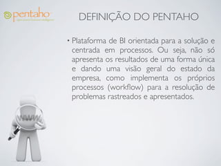 DEFINIÇÃO DO PENTAHO

• Plataformade BI orientada para a solução e
 centrada em processos. Ou seja, não só
 apresenta os resultados de uma forma única
 e dando uma visão geral do estado da
 empresa, como implementa os próprios
 processos (workﬂow) para a resolução de
 problemas rastreados e apresentados.
 