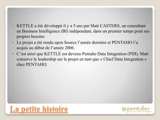 La petite histoire
 KETTLE a été développé il y a 5 ans par Matt CASTERS, un consultant
en Business Intelligence (BI) indépendant, dans un premier temps pour ses
propres besoins
 Le projet a été rendu open Source l’année dernière et PENTAHO l’a
acquis au début de l’année 2006.
 C’est ainsi que KETTLE est devenu Pentaho Data Integration (PDI). Matt
conserve le leadership sur le projet en tant que « Chief Data Integration »
chez PENTAHO.
 