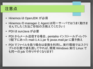 注意点 
● HinemosはOpenJDKが必須 
● Hinemosのmanager とAgentは同一サーバではうまく動きま 
せんでした（方法ご存知の方教えてください） 
● PDIはsunJavaが必要 
● PDIからメール送信する場合、pentaho インストールディレクト 
リ配下にあったmail-1.4.1.jar をjavax.mail.jar に置き換え 
● PDI でファイルを扱う場合は変数を利用し、実行環境ではスクリ 
プトの引数で値を渡してやれば、開発Windows実行Linux で 
も同一のjob で作りやすくなります！ 
 