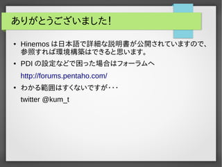 ありがとうございました！ 
● Hinemosは日本語で詳細な説明書が公開されていますので、 
参照すれば環境構築はできると思います。 
● PDIの設定などで困った場合はフォーラムへ 
http://forums.pentaho.com/ 
● わかる範囲はすくないですが・・・ 
twitter @kum_t 
