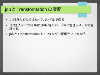 job とTransformationの履歴 
● リポジトリDB ではなくて、ファイルで保存 
● 作成したｋｔｒファイルはSVN等のバージョン管理システムで管 
理する。 
● job とTransformation を1 フォルダで管理がいいかな？ 
 