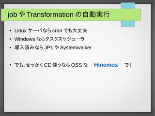 jobやTransformationの自動実行 
● Linuxサーバならcron でも大丈夫 
● Windows ならタスクスケジューラ 
● 導入済みならJP1 やSystemwalker 
● でも、せっかくCE 使うならOSSな　Hinemos 　で！ 
 
