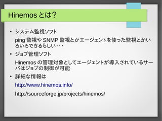 Hinemos とは？ 
● システム監視ソフト 
ping監視やSNMP 監視とかエージェントを使った監視とかい 
ろいろできるらしい・・・ 
● ジョブ管理ソフト 
Hinemosの管理対象としてエージェントが導入されているサー 
バはジョブの制御が可能 
● 詳細な情報は 
http://www.hinemos.info/ 
http://sourceforge.jp/projects/hinemos/ 
 