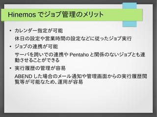 Hinemos でジョブ管理のメリット 
● カレンダー指定が可能 
休日の設定や営業時間の設定などに従ったジョブ実行 
● ジョブの連携が可能 
サーバを跨いでの連携やPentaho と関係のないジョブとも連 
動させることができる 
● 実行履歴の管理が容易 
ABEND した場合のメール通知や管理画面からの実行履歴閲 
覧等が可能なため、運用が容易 
 