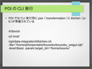 PDIのCLI実行 
● PDI ではCLI実行用にpan （ transformation ）とkitchen （ｊｏ 
ｂ）が準備されている 
#!/bin/sh 
cd /root/ 
/opt/data-integration5/kitchen.sh 
-file="/home/joho/pentaho/kousoku/kousoku_seigyo.kjb" 
-level:Basic -param:target_dir="/home/soumu" 
 