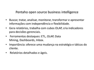 Pentaho open source business intelligenceBuscar, tratar, analisar, monitorar, transformar e apresentar informações com independência e flexibilidade.Gera relatórios, trabalha com cubos OLAP, cria indicadores para decisões gerenciais. Ferramentasdestaques: ETL, OLAP, Data Mining, Dashboards, Inbox.Importância: ofereceumamudançanaestratégia e táticas do cliente. Relatórios detalhados e ágeis.