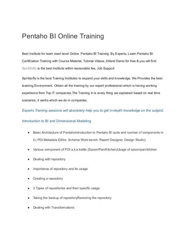 Pentaho BI Online Training
Best Institute for learn exert level Online Pentaho BI Training By Experts, Learn Pentaho BI
Certification Training with Course Material, Tutorial Videos, Attend Demo for free & you will find
SpiritSofts is the best institute within reasonable fee, Job Support
Spiritsofts is the best Training Institutes to expand your skills and knowledge. We Provides the best
learning Environment. Obtain all the training by our expert professional which is having working
experience from Top IT companies.The Training in is every thing we explained based on real time
scenarios, it works which we do in companies.
Experts Training sessions will absolutely help you to get in-depth knowledge on the subject.
Introduction to BI and Dimensional Modeling
● Basic Architecture of PentahoIntroduction to Pentaho BI suite and number of components in
it.( PDI,Metadata Editor, Schema Work bench, Report Designer, Design Studio)
● Various component of PDI a.k.a kettle (Spoon/Pan/Kitchen)Usage of spoon/pan/kitchen
● Dealing with repository
● Importance of repository and its usage
● Creating a repository
● 3 Types of repositories and their specific usage
● Taking the backup of repositoryRestoring the repository
● Dealing with Transformations
 