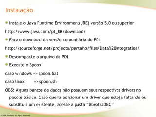 Instalação

          Instale o Java Runtime Environment(JRE) versão 5.0 ou superior
     http://www.java.com/pt_BR/download/
          Faça o download da versão comunitária do PDI
     http://sourceforge.net/projects/pentaho/files/Data%20Integration/
          Descompacte o arquivo do PDI
          Execute o Spoon
     caso windows => spoon.bat
     caso linux                         => spoon.sh
     OBS: Alguns bancos de dados não possuem seus respectivos drivers no
          pacote básico. Caso queria adicionar um driver que esteja faltando ou
          substituir um existente, acesse a pasta “libextJDBC”

© 2009, Pentaho. All Rights Reserved.
 
