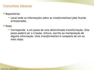 Conceitos básicos

          Repositórios
                     Local onde as informações sobre as tranformations/jobs ficarão
                     armazenadas.
          Steps
                     Corresponde a um passo de uma determinada transformação. Este
                     passo poderá ser a criação, leitura, escrita ou manipulação de
                     alguma informação. Uma transformation é composta de um ou
                     mais steps.




© 2009, Pentaho. All Rights Reserved.
 