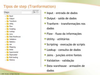 Tipos de step (Tranformation)
                                        Input – entrada de dados
                                        Output – saída de dados
                                        Tranform – transformações nos
                                        dados
                                        Flow – fluxo da informações
                                        Utility – utilitários
                                        Scripting – execução de scripts
                                        Lookup – consulta de dados
                                        Joins – junções entre fontes
                                        Validation – validação
                                        Data warehouse – armazém de
                                        dados
© 2009, Pentaho. All Rights Reserved.
 