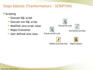 Steps básicos (Tranformation) - SCRIPTING

          Scripting
                     Execute SQL script
                     Execute row SQL script
                     Modified Java script value
                     Regex Evaluation
                     User defined Java class




© 2009, Pentaho. All Rights Reserved.
 