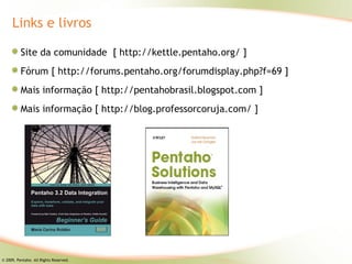Links e livros

          Site da comunidade [ http://kettle.pentaho.org/ ]
          Fórum [ http://forums.pentaho.org/forumdisplay.php?f=69 ]
          Mais informação [ http://pentahobrasil.blogspot.com ]
          Mais informação [ http://blog.professorcoruja.com/ ]




© 2009, Pentaho. All Rights Reserved.
 