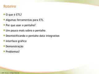 Roteiro

          O que é ETL?
          Algumas ferramentas para ETL
          Por que usar o pentaho?
          Um pouco mais sobre o pentaho
          Desmistificando o pentaho data integration
          Interface gráfica
          Demonstração
          Problemas?




© 2009, Pentaho. All Rights Reserved.
 