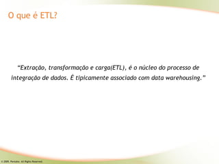 O que é ETL?




              “Extração, transformação e carga(ETL), é o núcleo do processo de
        integração de dados. É tipicamente associado com data warehousing.”




© 2009, Pentaho. All Rights Reserved.
 