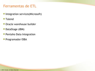 Ferramentas de ETL

          Integration services(Microsoft)
          Talend
          Oracle warehouse builder
          DataStage (IBM)
          Pentaho Data Integration
          Programador/DBA




© 2009, Pentaho. All Rights Reserved.
 