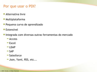 Por que usar o PDI?

          Alternativa livre
          Multiplataforma
          Pequena curva de aprendizado
          Extensível
          Integrada com diversas outras ferramentas do mercado
                 Access
                 Excel
                 LDAP
                 SAP
                 Salesforce
                 Json, Yaml, RSS, etc...



© 2009, Pentaho. All Rights Reserved.
 