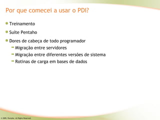 Por que comecei a usar o PDI?

          Treinamento
          Suíte Pentaho
          Dores de cabeça de todo programador
                 Migração entre servidores
                 Migração entre diferentes versões de sistema
                 Rotinas de carga em bases de dados




© 2009, Pentaho. All Rights Reserved.
 