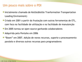 Um pouco mais sobre o PDI

          Inicialmente chamado de Kettle(Kettle Tranformation Transportation
          Loading Environment)
          Criada em 2001 a partir da frustação com outras ferramentas de ETL,
          com foco na facilidade de utilização e na facilidade de manutenção
          Em 2005 tornou-se open source ganhando colaboradores
          Adquirida pela Pentaho em 2006
          “Boom” em 2007. Adição de novos recursos, suporte a processamento
          paralelo e diversos outros recursos para programadores




© 2009, Pentaho. All Rights Reserved.
 