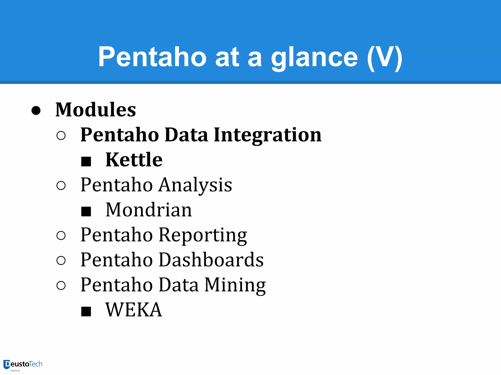 Pentaho at a glance (V)
● Modules
○ Pentaho Data Integration
■ Kettle
○ Pentaho Analysis
■ Mondrian
○ Pentaho Reporting
○ Pentaho Dashboards
○ Pentaho Data Mining
■ WEKA

 