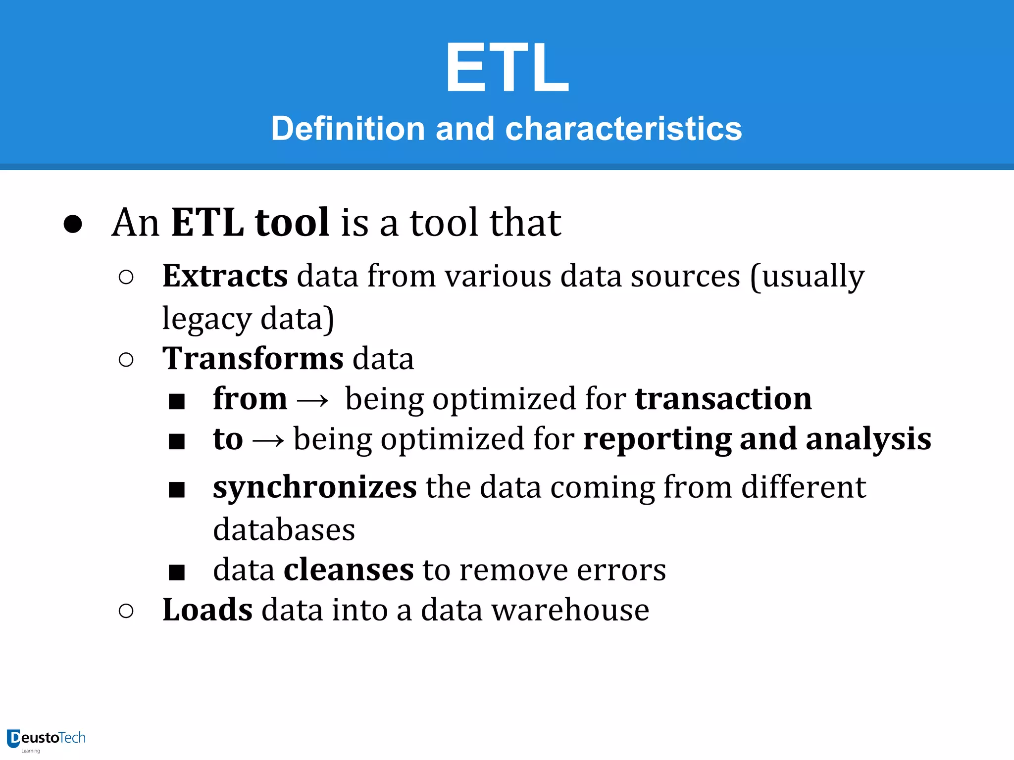 ETL
Definition and characteristics

● An ETL tool is a tool that
○ Extracts data from various data sources (usually
legacy data)
○ Transforms data
■ from → being optimized for transaction
■ to → being optimized for reporting and analysis
■ synchronizes the data coming from different
databases
■ data cleanses to remove errors
○ Loads data into a data warehouse

 