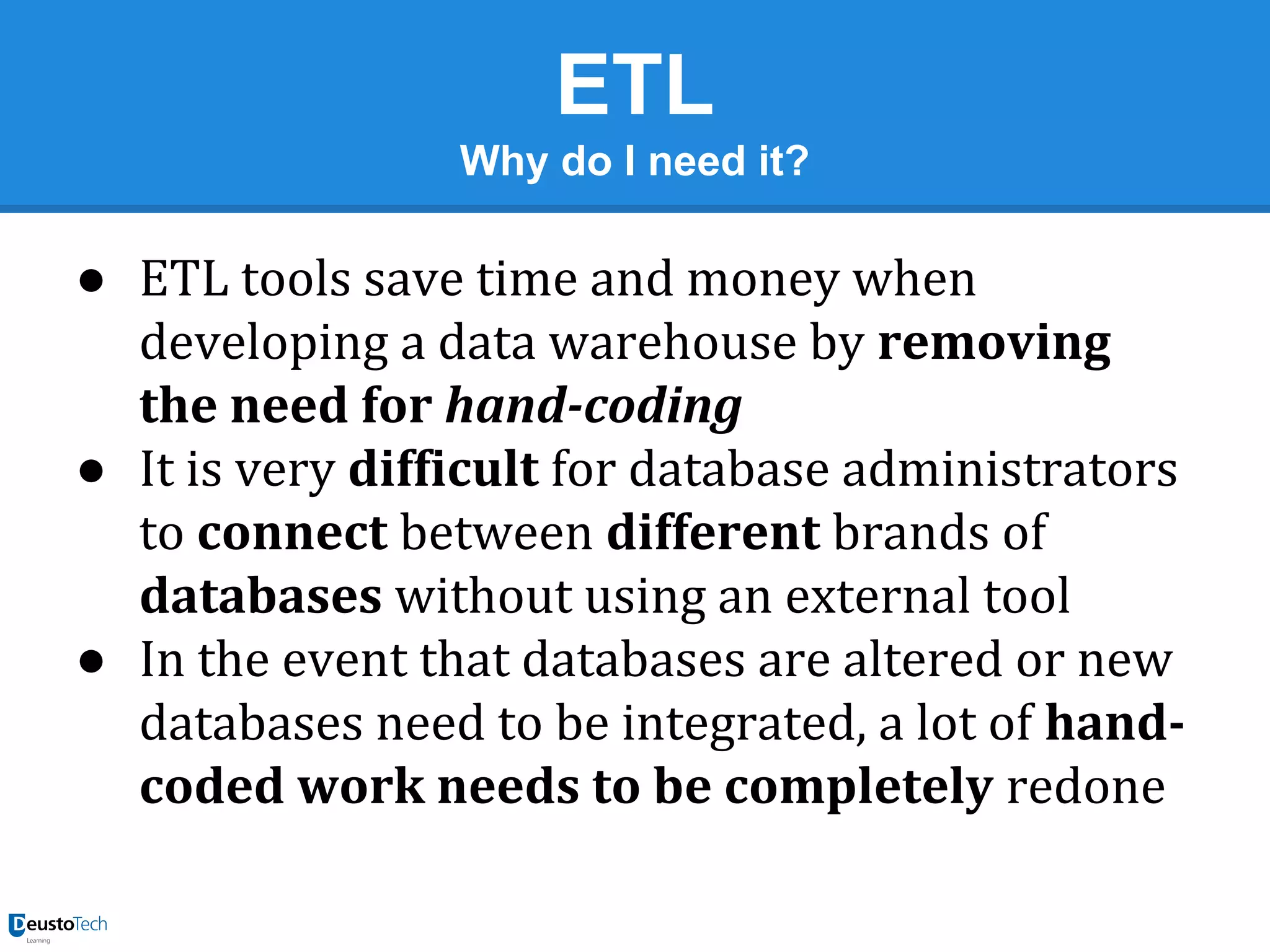ETL
Why do I need it?

● ETL tools save time and money when
developing a data warehouse by removing
the need for hand-coding
● It is very difficult for database administrators
to connect between different brands of
databases without using an external tool
● In the event that databases are altered or new
databases need to be integrated, a lot of handcoded work needs to be completely redone

 