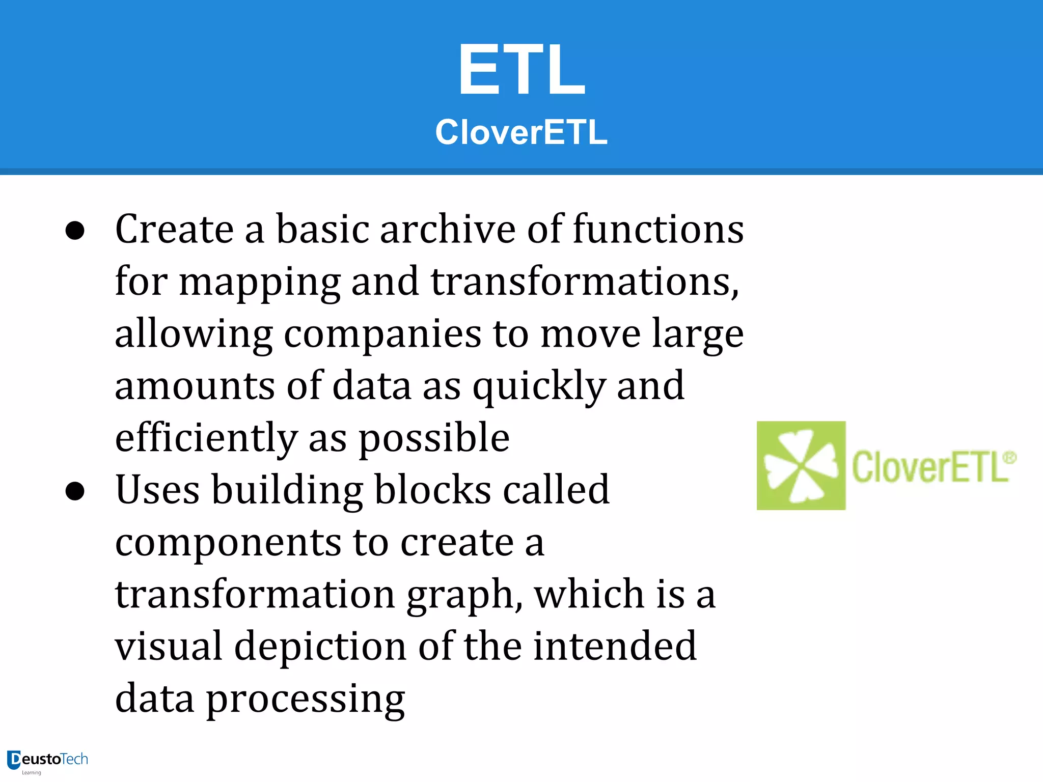 ETL
CloverETL

● Create a basic archive of functions
for mapping and transformations,
allowing companies to move large
amounts of data as quickly and
efficiently as possible
● Uses building blocks called
components to create a
transformation graph, which is a
visual depiction of the intended
data processing

 
