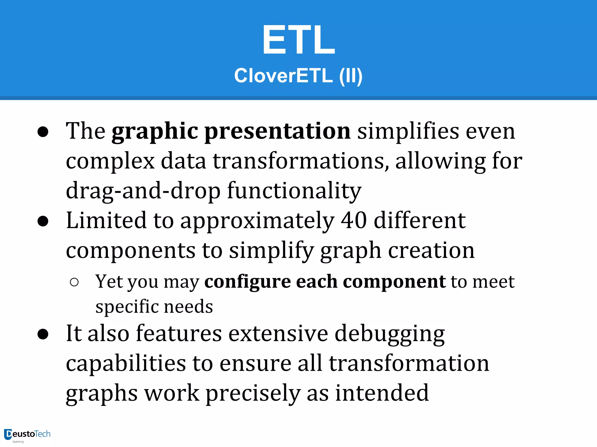 ETL
CloverETL (II)

● The graphic presentation simplifies even
complex data transformations, allowing for
drag-and-drop functionality
● Limited to approximately 40 different
components to simplify graph creation
○ Yet you may configure each component to meet
specific needs

● It also features extensive debugging
capabilities to ensure all transformation
graphs work precisely as intended

 